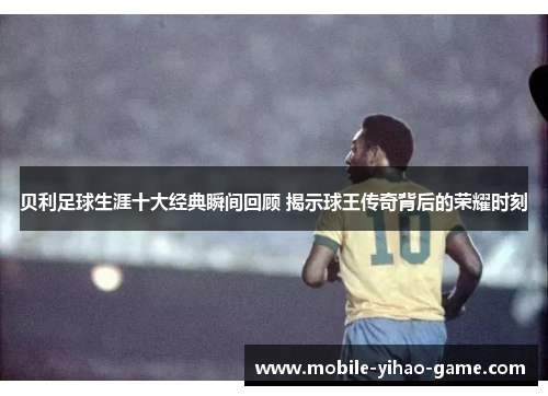 贝利足球生涯十大经典瞬间回顾 揭示球王传奇背后的荣耀时刻